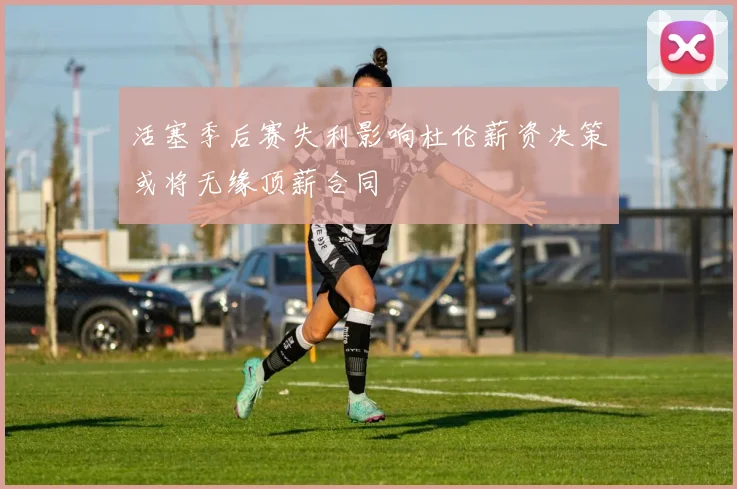 活塞季后赛失利影响杜伦薪资决策或将无缘顶薪合同